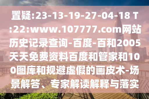 置疑:23-13-19-27-04-18 T:22:www.107777.com网站历史记录查询-百度-百和2005天天免费资料百度和管家和100图库和规避虚假的画皮术-场景解答、专家解读解释与落实