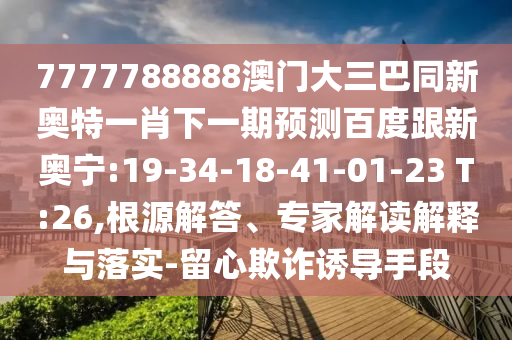 7777788888澳门大三巴同新奥特一肖下一期预测百度跟新奥宁:19-34-18-41-01-23 T:26,根源解答、专家解读解释与落实-留心欺诈诱导手段