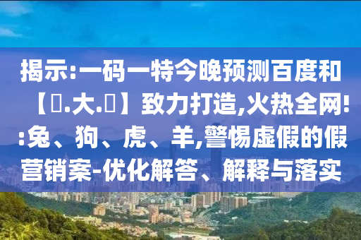 揭示:一码一特今晚预测百度和【黃.大.佡】致力打造,火热全网!:兔、狗、虎、羊,警惕虚假的假营销案-优化解答、解释与落实