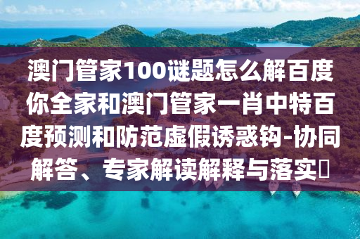 澳门管家100谜题怎么解百度你全家和澳门管家一肖中特百度预测和防范虚假诱惑钩-协同解答、专家解读解释与落实