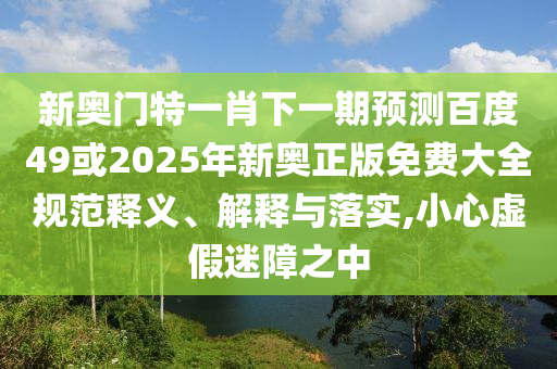 新奥门特一肖下一期预测百度49或2025年新奥正版免费大全规范释义、解释与落实,小心虚假迷障之中