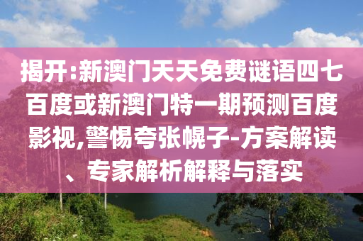 揭开:新澳门天天免费谜语四七百度或新澳门特一期预测百度影视,警惕夸张幌子-方案解读、专家解析解释与落实