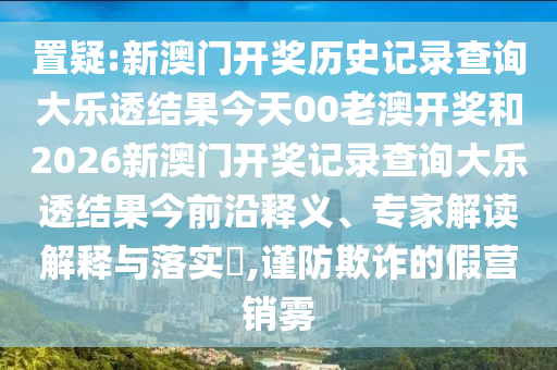 置疑:新澳门开奖历史记录查询大乐透结果今天00老澳开奖和2026新澳门开奖记录查询大乐透结果今前沿释义、专家解读解释与落实,谨防欺诈的假营销雾