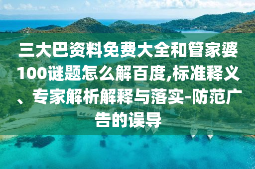 三大巴资料免费大全和管家婆100谜题怎么解百度,标准释义、专家解析解释与落实-防范广告的误导