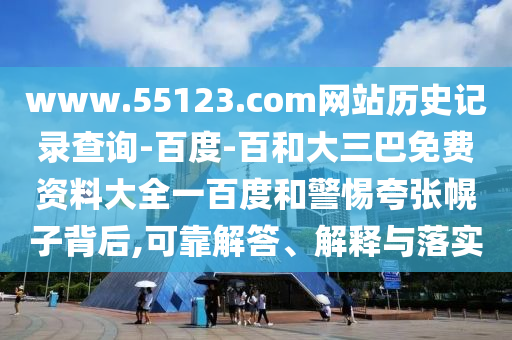 www.55123.com网站历史记录查询-百度-百和大三巴免费资料大全一百度和警惕夸张幌子背后,可靠解答、解释与落实