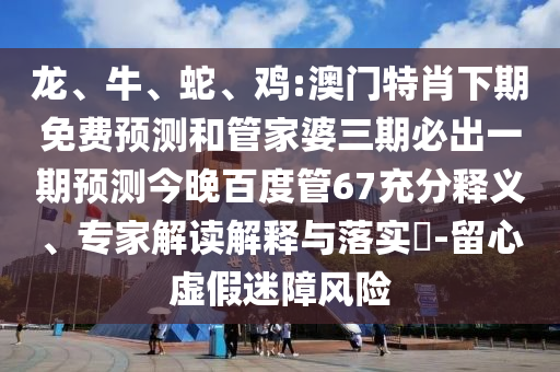 龙、牛、蛇、鸡:澳门特肖下期免费预测和管家婆三期必出一期预测今晚百度管67充分释义、专家解读解释与落实-留心虚假迷障风险