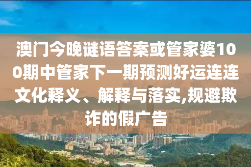 澳门今晚谜语答案或管家婆100期中管家下一期预测好运连连文化释义、解释与落实,规避欺诈的假广告