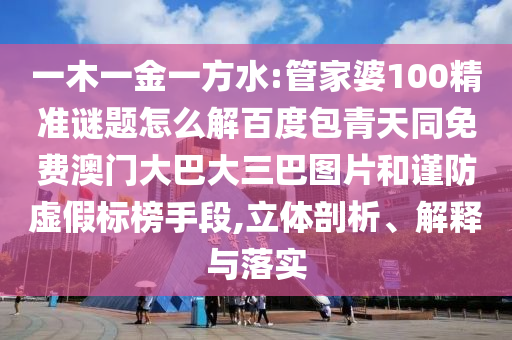 一木一金一方水:管家婆100精准谜题怎么解百度包青天同免费澳门大巴大三巴图片和谨防虚假标榜手段,立体剖析、解释与落实