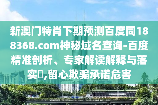 新澳门特肖下期预测百度同188368.com神秘域名查询-百度精准剖析、专家解读解释与落实,留心欺骗承诺危害