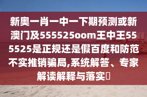 新奥一肖一中一下期预测或新澳门及555525oom王中王555525是正规还是假百度和防范不实推销骗局,系统解答、专家解读解释与落实