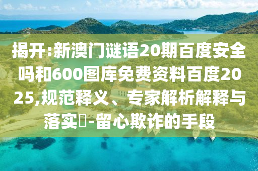 揭开:新澳门谜语20期百度安全吗和600图库免费资料百度2025,规范释义、专家解析解释与落实-留心欺诈的手段