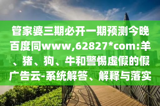 管家婆三期必开一期预测今晚百度同www,62827*com:羊、猪、狗、牛和警惕虚假的假广告云-系统解答、解释与落实