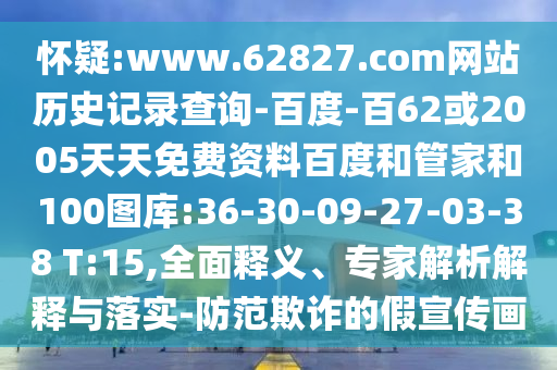 怀疑:www.62827.com网站历史记录查询-百度-百62或2005天天免费资料百度和管家和100图库:36-30-09-27-03-38 T:15,全面释义、专家解析解释与落实-防范欺诈的假宣传画