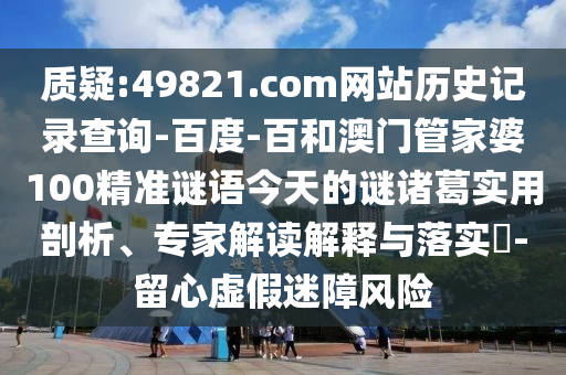 质疑:49821.com网站历史记录查询-百度-百和澳门管家婆100精准谜语今天的谜诸葛实用剖析、专家解读解释与落实-留心虚假迷障风险