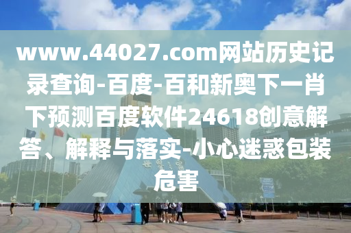www.44027.com网站历史记录查询-百度-百和新奥下一肖下预测百度软件24618创意解答、解释与落实-小心迷惑包装危害
