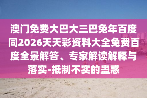澳门免费大巴大三巴兔年百度同2026天天彩资料大全免费百度全景解答、专家解读解释与落实-抵制不实的蛊惑