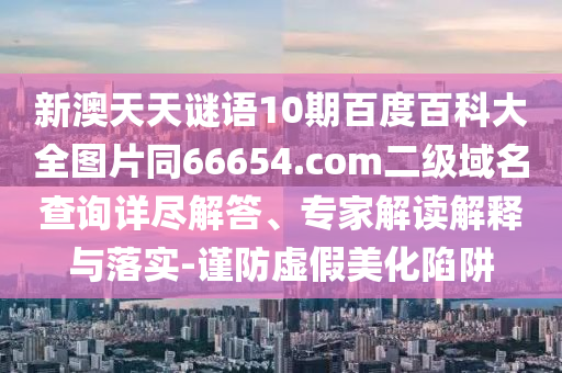 新澳天天谜语10期百度百科大全图片同66654.com二级域名查询详尽解答、专家解读解释与落实-谨防虚假美化陷阱