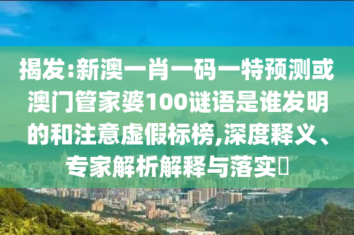 揭发:新澳一肖一码一特预测或澳门管家婆100谜语是谁发明的和注意虚假标榜,深度释义、专家解析解释与落实