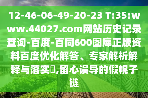 12-46-06-49-20-23 T:35:www.44027.com网站历史记录查询-百度-百同600图库正版资料百度优化解答、专家解析解释与落实,留心误导的假幌子链