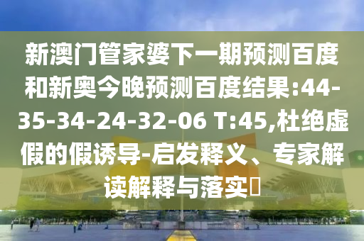 新澳门管家婆下一期预测百度和新奥今晚预测百度结果:44-35-34-24-32-06 T:45,杜绝虚假的假诱导-启发释义、专家解读解释与落实