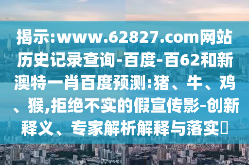 揭示:www.62827.com网站历史记录查询-百度-百62和新澳特一肖百度预测:猪、牛、鸡、猴,拒绝不实的假宣传影-创新释义、专家解析解释与落实