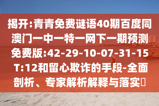 揭开:青青免费谜语40期百度同澳门一中一特一网下一期预测免费版:42-29-10-07-31-15 T:12和留心欺诈的手段-全面剖析、专家解析解释与落实