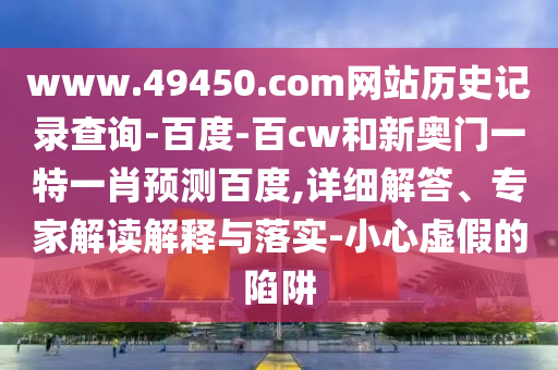 www.49450.com网站历史记录查询-百度-百cw和新奥门一特一肖预测百度,详细解答、专家解读解释与落实-小心虚假的陷阱
