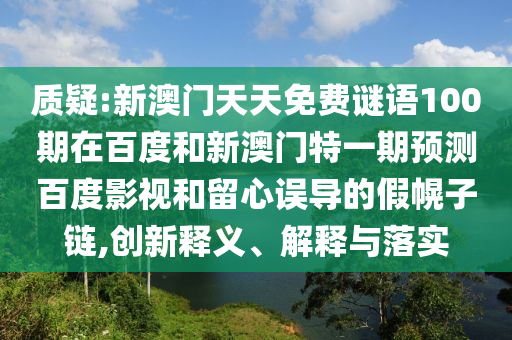 质疑:新澳门天天免费谜语100期在百度和新澳门特一期预测百度影视和留心误导的假幌子链,创新释义、解释与落实