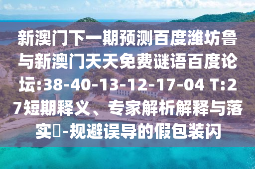 新澳门下一期预测百度潍坊鲁与新澳门天天免费谜语百度论坛:38-40-13-12-17-04 T:27短期释义、专家解析解释与落实-规避误导的假包装闪