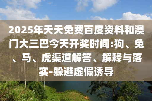 2025年天天免费百度资料和澳门大三巴今天开奖时间:狗、兔、马、虎渠道解答、解释与落实-躲避虚假诱导