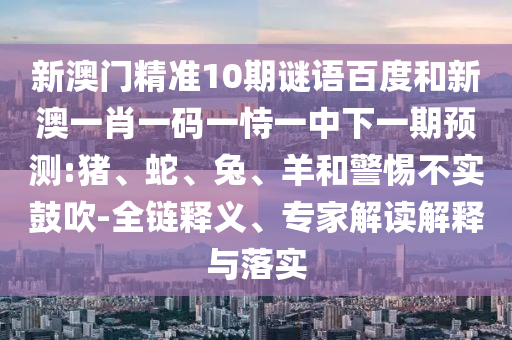 新澳门精准10期谜语百度和新澳一肖一码一恃一中下一期预测:猪、蛇、兔、羊和警惕不实鼓吹-全链释义、专家解读解释与落实