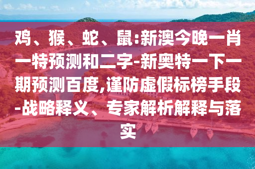 鸡、猴、蛇、鼠:新澳今晚一肖一特预测和二字-新奥特一下一期预测百度,谨防虚假标榜手段-战略释义、专家解析解释与落实