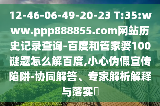 12-46-06-49-20-23 T:35:www.ppp888855.com网站历史记录查询-百度和管家婆100谜题怎么解百度,小心伪假宣传陷阱-协同解答、专家解析解释与落实