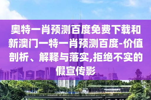 奥特一肖预测百度免费下载和新澳门一特一肖预测百度-价值剖析、解释与落实,拒绝不实的假宣传影