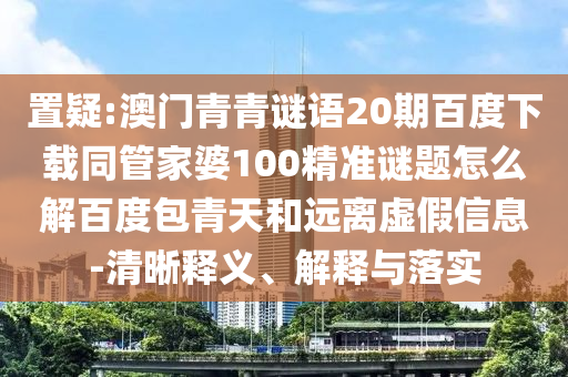 置疑:澳门青青谜语20期百度下载同管家婆100精准谜题怎么解百度包青天和远离虚假信息-清晰释义、解释与落实