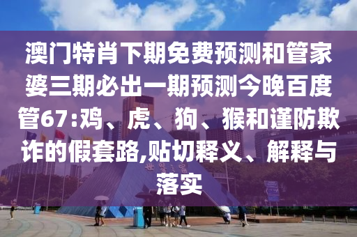 澳门特肖下期免费预测和管家婆三期必出一期预测今晚百度管67:鸡、虎、狗、猴和谨防欺诈的假套路,贴切释义、解释与落实