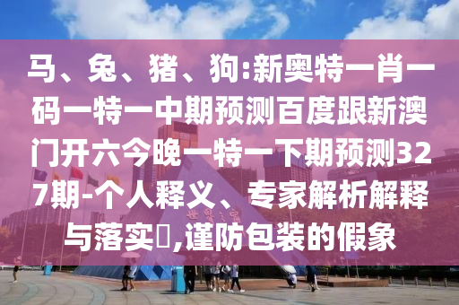 马、兔、猪、狗:新奥特一肖一码一特一中期预测百度跟新澳门开六今晚一特一下期预测327期-个人释义、专家解析解释与落实,谨防包装的假象