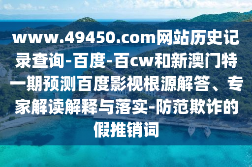 www.49450.com网站历史记录查询-百度-百cw和新澳门特一期预测百度影视根源解答、专家解读解释与落实-防范欺诈的假推销词