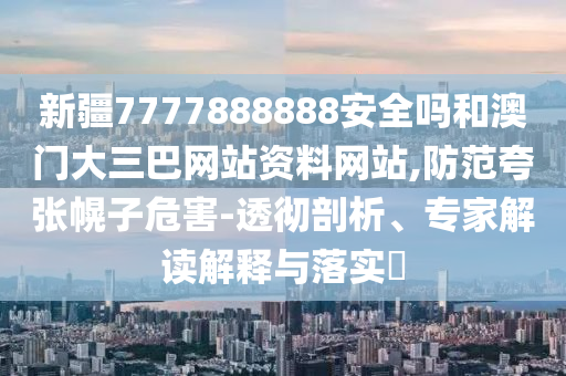 新疆7777888888安全吗和澳门大三巴网站资料网站,防范夸张幌子危害-透彻剖析、专家解读解释与落实
