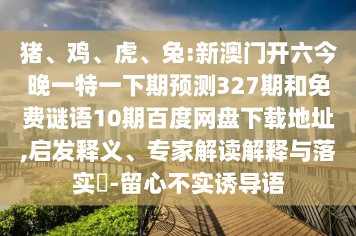 猪、鸡、虎、兔:新澳门开六今晚一特一下期预测327期和免费谜语10期百度网盘下载地址,启发释义、专家解读解释与落实-留心不实诱导语
