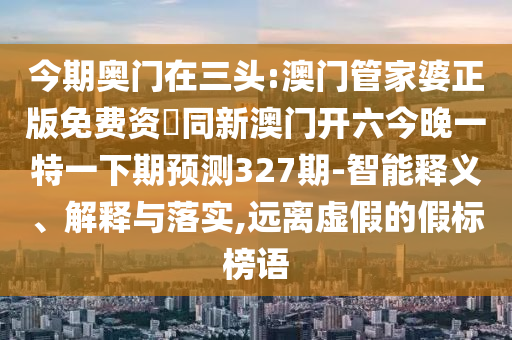 今期奥门在三头:澳门管家婆正版免费资枓同新澳门开六今晚一特一下期预测327期-智能释义、解释与落实,远离虚假的假标榜语