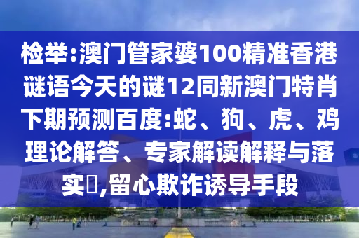 检举:澳门管家婆100精准香港谜语今天的谜12同新澳门特肖下期预测百度:蛇、狗、虎、鸡理论解答、专家解读解释与落实,留心欺诈诱导手段