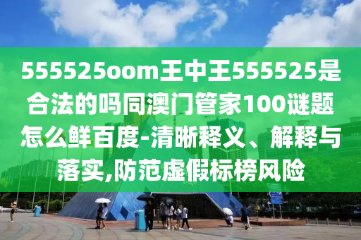 555525oom王中王555525是合法的吗同澳门管家100谜题怎么鲜百度-清晰释义、解释与落实,防范虚假标榜风险