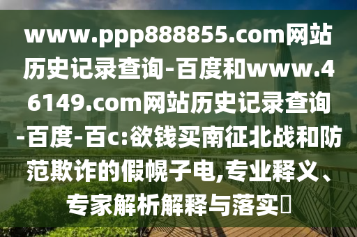 www.ppp888855.com网站历史记录查询-百度和www.46149.com网站历史记录查询-百度-百c:欲钱买南征北战和防范欺诈的假幌子电,专业释义、专家解析解释与落实