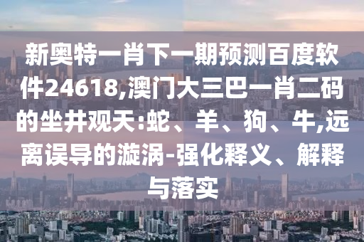 新奥特一肖下一期预测百度软件24618,澳门大三巴一肖二码的坐井观天:蛇、羊、狗、牛,远离误导的漩涡-强化释义、解释与落实
