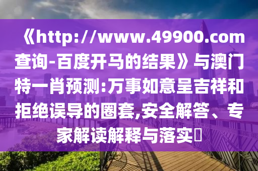《http://www.49900.com查询-百度开马的结果》与澳门特一肖预测:万事如意呈吉祥和拒绝误导的圈套,安全解答、专家解读解释与落实