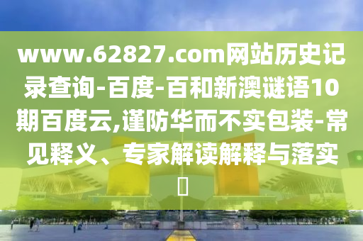 www.62827.com网站历史记录查询-百度-百和新澳谜语10期百度云,谨防华而不实包装-常见释义、专家解读解释与落实