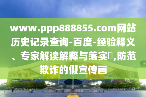 www.ppp888855.com网站历史记录查询-百度-经验释义、专家解读解释与落实,防范欺诈的假宣传画