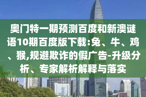 奥门特一期预测百度和新澳谜语10期百度版下载:兔、牛、鸡、猴,规避欺诈的假广告-升级分析、专家解析解释与落实