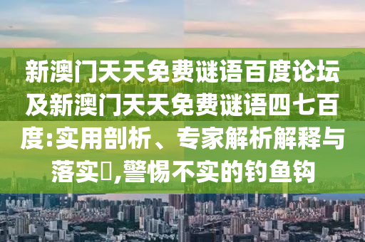 新澳门天天免费谜语百度论坛及新澳门天天免费谜语四七百度:实用剖析、专家解析解释与落实,警惕不实的钓鱼钩